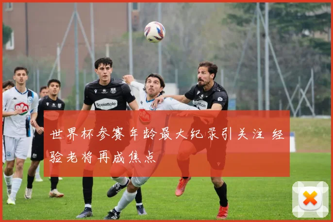 世界杯参赛年龄最大纪录引关注 经验老将再成焦点