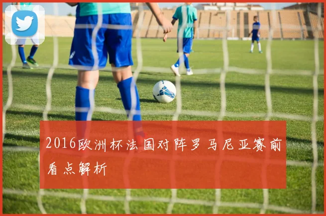 2016欧洲杯法国对阵罗马尼亚赛前看点解析