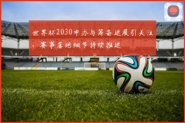 世界杯2030申办与筹备进展引关注，赛事落地细节持续推进