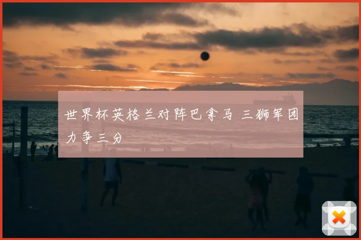 世界杯英格兰对阵巴拿马 三狮军团力争三分