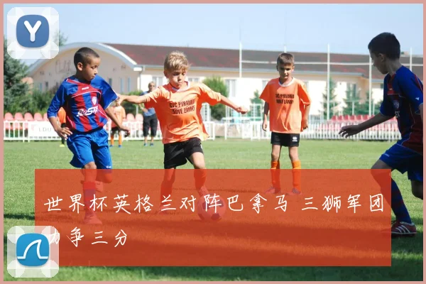 世界杯英格兰对阵巴拿马 三狮军团力争三分