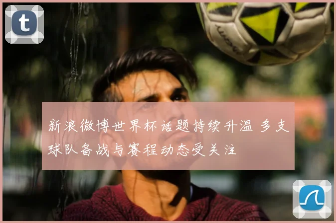 新浪微博世界杯话题持续升温 多支球队备战与赛程动态受关注